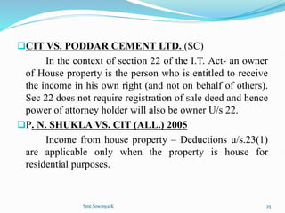 CIT VS. PODDAR CEMENT LTD. (SC)
In the context of section 22 of the I.T. Act- an owner
of House property is the person who is entitled to receive
the income in his own right (and not on behalf of others).
Sec 22 does not require registration of sale deed and hence
power of attorney holder will also be owner U/s 22.
P. N. SHUKLA VS. CIT (ALL.) 2005
Income from house property – Deductions u/s.23(1)
are applicable only when the property is house for
residential purposes.
Smt.Sowmya.K 25
 