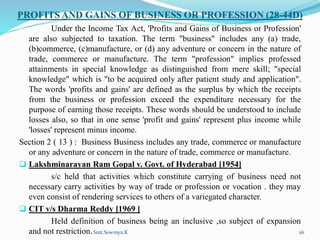 PROFITS AND GAINS OF BUSINESS OR PROFESSION (28-44D)
Under the Income Tax Act, 'Profits and Gains of Business or Profession'
are also subjected to taxation. The term "business" includes any (a) trade,
(b)commerce, (c)manufacture, or (d) any adventure or concern in the nature of
trade, commerce or manufacture. The term "profession" implies professed
attainments in special knowledge as distinguished from mere skill; "special
knowledge" which is "to be acquired only after patient study and application".
The words 'profits and gains' are defined as the surplus by which the receipts
from the business or profession exceed the expenditure necessary for the
purpose of earning those receipts. These words should be understood to include
losses also, so that in one sense 'profit and gains' represent plus income while
'losses' represent minus income.
Section 2 ( 13 ) : Business Business includes any trade, commerce or manufacture
or any adventure or concern in the nature of trade, commerce or manufacture.
 Lakshminarayan Ram Gopal v. Govt. of Hyderabad [1954]
s/c held that activities which constitute carrying of business need not
necessary carry activities by way of trade or profession or vocation . they may
even consist of rendering services to others of a variegated character.
 CIT v/s Dharma Reddy [1969 ]
Held definition of business being an inclusive ,so subject of expansion
and not restriction.Smt.Sowmya.K 26
 