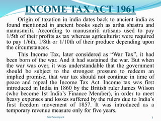 INCOME TAX ACT 1961
Origin of taxation in india dates back to ancient india as
found mentioned in ancient books such as artha shastra and
manusmriti. According to manusmriti artisans used to pay
1/5th of their profits as tax whereas agriculturist were required
to pay 1/6th, 1/8th or 1/10th of their produce depending upon
the circumstances.
This Income Tax, later considered as “War Tax”, it had
been born of the war. And it had sustained the war. But when
the war was over, it was understandable that the government
should be subject to the strongest pressure to redeem an
implied promise, that war tax should not continue in time of
peace and repeal the Income Tax Act. Income tax was first
introduced in India in 1860 by the British ruler James Wilson
(who become 1st India’s Finance Member), in order to meet
heavy expenses and losses suffered by the rulers due to India’s
first freedom movement of 1857. It was introduced as a
temporary revenue measure only for five years.
Smt.Sowmya.K 3
 