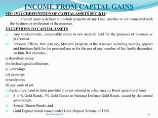 INCOME FROM CAPITAL GAINS
SEC 45(1)-CHDEFINITION OF CAPITALASSETS SEC 2(14)
Capital asset is defined to include property of any kind, whether or not connected with
the business or profession of the assessee.
EXCEPTIONS TO CAPITALASSETS
a) Any stock-in-trade, consumable stores or raw material held for the purposes of business or
profession.
b) Personal Effects ,that is to say, Movable property of the Assessee including wearing apparel
and furniture held for his personal use or for the use of any member of his family dependent
on him. But excludes–
(a)Jewellery excep
(b) Archaelogical collections
(c ) drawings
(d) paintings
(e)sculptures
(f) any work of art.
c) Agricultural land in India provided it is not situated in urban area.i.e Rural agricultural land
d) 6 ½ % Gold Bonds, 7% Gold Bonds or National Defence Gold Bonds, issued by the central
government.
e) Special Bearer Bonds, and
f) Gold Deposit bonds issued under Gold Deposit Scheme of 1999.
Smt.Sowmya.K 30
 