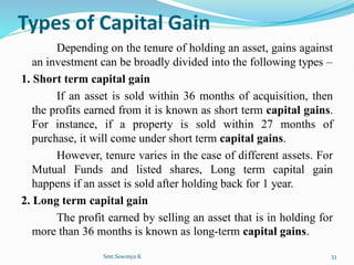 Types of Capital Gain
Depending on the tenure of holding an asset, gains against
an investment can be broadly divided into the following types –
1. Short term capital gain
If an asset is sold within 36 months of acquisition, then
the profits earned from it is known as short term capital gains.
For instance, if a property is sold within 27 months of
purchase, it will come under short term capital gains.
However, tenure varies in the case of different assets. For
Mutual Funds and listed shares, Long term capital gain
happens if an asset is sold after holding back for 1 year.
2. Long term capital gain
The profit earned by selling an asset that is in holding for
more than 36 months is known as long-term capital gains.
Smt.Sowmya.K 33
 