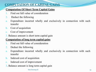 COMPUTATION OF CAPITAL GAINS
Computation Of Short Term Capital Gains
1. Find out full value of consideration
2. Deduct the following
a. Expenditure incurred wholly and exclusively in connection with such
transfer
b. Cost of acquisition
c. Cost of improvement
3. Balance amount is short term capital gain
Computation of long term capital gains
1. Find out full value of consideration
2. Deduct the following
a. Expenditure incurred wholly and exclusively in connection with such
transfer
b. Indexed cost of acquisition
c. Indexed cost of improvement
3. Balance amount is long term capital gain
Smt.Sowmya.K 34
 