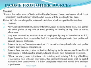 INCOME FROM OTHER SOURCES
Meaning
“Income from other sources” is the residual head of income. Hence, any income which is not
specifically taxed under any other head of income will be taxed under this head.
Under 56(2) Income chargeable to tax under this head which are specifically stated are:
1) Dividend.
2) Any winnings from lottery, crossword puzzles, races including horse races, card games
and other games of any sort or from gambling or betting of any form or nature
whatsoever.
3) Any sum received by assessee from his employees by way of contribution to P.F.,
Super Annuation fund or any other fund if it cannot be charged under head profits and
gains of business profession.
4) Income by way of interest on securities if it cannot be charged under the head profits
or gains from business or profession.
5) Income from machinery, plant or furniture belonging to the assessee and let on hire if
such income is not chargeable under head profit or gains from business or profession.
6) Where machinery, plant or furniture is let out along with building & letting of building
is inseparable from letting of other assets, then income from such assets shall be treated
as income from other sources if it is not chargeable under head income from business
or profession.
Smt.Sowmya.K 35
 