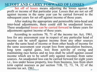 SETOFF AND CARRY FORWARD OF LOSSES
Set off of losses means adjusting the losses against the
profit or income of that particular year. Losses that are not set off
against income in the same year can be carried forward to the
subsequent years for set off against income of those years.
After making the appropriate and permissible intra-head and
inter-head adjustments, there could still be unadjusted losses.
These unadjusted losses can be carried forward to future years for
adjustments against income of these years.
According to sections 70, 71 of the income tax Act, 1961,
loss for any assessment year in respect of any particular head of
income can be setoff against income from any other sources
under the same head of income or from other heads of income for
the same assessment year except loss from speculation business,
long term capital gains, loss from activity of owing and
maintaining race horses and no loss shall be setoff against casual
income which are to be setoff only against incomes from same
sources. An unadjusted loss can be carried forward for eight years
i.e., loss under house property, loss from business, loss from short
term capital assesses as per section 71B, 72, 73, 74, 32 of the
income tax act, 1961.
Smt.Sowmya.K 38
 