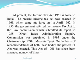 At present, the Income Tax Act 1961 is force in
India. The present Income tax act was enacted in
1961, which came into force on 1st April 1962. In
1956, the government referred the Income Tax Act to
the Law commission which submitted its report in
1958. Direct Taxes Administration Enquiry
Commission was appointed in 1995 under the
Chairmanship of Shri Mahavir Tyagi. On the basis of
recommendations of both these bodies the present IT
Act was enacted. This Act of 1961 has since been
amended number of times.
Smt.Sowmya.K 4
 