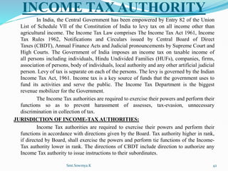 INCOME TAX AUTHORITY
In India, the Central Government has been empowered by Entry 82 of the Union
List of Schedule VII of the Constitution of India to levy tax on all income other than
agricultural income. The Income Tax Law comprises The Income Tax Act 1961, Income
Tax Rules 1962, Notifications and Circulars issued by Central Board of Direct
Taxes (CBDT), Annual Finance Acts and Judicial pronouncements by Supreme Court and
High Courts. The Government of India imposes an income tax on taxable income of
all persons including individuals, Hindu Undivided Families (HUFs), companies, firms,
association of persons, body of individuals, local authority and any other artificial judicial
person. Levy of tax is separate on each of the persons. The levy is governed by the Indian
Income Tax Act, 1961. Income tax is a key source of funds that the government uses to
fund its activities and serve the public. The Income Tax Department is the biggest
revenue mobilizer for the Government.
The Income Tax authorities are required to exercise their powers and perform their
functions so as to prevent harassment of assesses, tax-evasion, unnecessary
discrimination in collection of tax.
JURISDICTION OF INCOME-TAX AUTHORITIES:
Income Tax authorities are required to exercise their powers and perform their
functions in accordance with directions given by the Board. Tax authority higher in rank,
if directed by Board, shall exercise the powers and perform tie functions of the Income-
Tax authority lower in rank. The directions of CBDT include direction to authorize any
Income Tax authority to issue instructions to their subordinates.
Smt.Sowmya.K 42
 