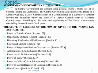 Contd…
APPOINTMENT OF INCOME TAX AUTHORITIES:
The Central Government can appoint those persons whom it thinks are fit to
become Income Tax Authorities. The Central Government can authorize the Board or a
Director-General, a Chief Commissioner or a Commissioner or a Director to appoint
income tax authorities below the ranks of a Deputy Commissioner or Assistant
Commissioner, According to the rules and regulations of the Central Government
controlling the conditions of such posts.
THE SCOPE OF EXERCISE OF THE POWERS GIVEN TO THE INCOME-TAX
AUTHORITIES:
1) Power to Transfer Cases [Section 127]
2) Opportunity of Being Reheard [Section 129]
3) Discovery, Production of Evidence etc. [Section 131]
4) Search and Seizure [Section 132]
5) Power to Requisition Books of Account etc. [Section 132A]
6) Application of Retained Assets [Section 132B]
7) Power to call for information [Sections 133]
8) Power of Survey [Section 133A]
9) Power to Collect Certain Information [Section 133B]
10) Power to Inspect Registers of Companies [Section 134]
11) Other Powers [Sections 135 and 136]
Smt.Sowmya.K 44
 