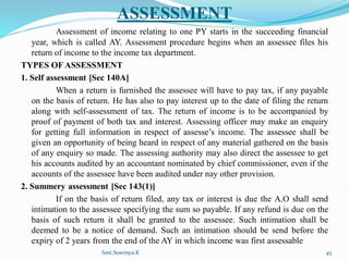 ASSESSMENT
Assessment of income relating to one PY starts in the succeeding financial
year, which is called AY. Assessment procedure begins when an assessee files his
return of income to the income tax department.
TYPES OF ASSESSMENT
1. Self assessment [Sec 140A]
When a return is furnished the assessee will have to pay tax, if any payable
on the basis of return. He has also to pay interest up to the date of filing the return
along with self-assessment of tax. The return of income is to be accompanied by
proof of payment of both tax and interest. Assessing officer may make an enquiry
for getting full information in respect of assesse’s income. The assessee shall be
given an opportunity of being heard in respect of any material gathered on the basis
of any enquiry so made. The assessing authority may also direct the assessee to get
his accounts audited by an accountant nominated by chief commissioner, even if the
accounts of the assessee have been audited under nay other provision.
2. Summery assessment [Sec 143(1)]
If on the basis of return filed, any tax or interest is due the A.O shall send
intimation to the assessee specifying the sum so payable. If any refund is due on the
basis of such return it shall be granted to the assessee. Such intimation shall be
deemed to be a notice of demand. Such an intimation should be send before the
expiry of 2 years from the end of the AY in which income was first assessable
Smt.Sowmya.K 45
 