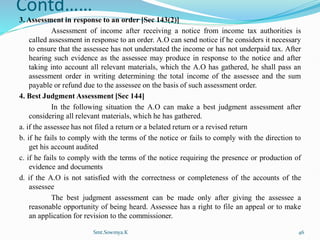 Contd……
3. Assessment in response to an order [Sec 143(2)]
Assessment of income after receiving a notice from income tax authorities is
called assessment in response to an order. A.O can send notice if he considers it necessary
to ensure that the assessee has not understated the income or has not underpaid tax. After
hearing such evidence as the assessee may produce in response to the notice and after
taking into account all relevant materials, which the A.O has gathered, he shall pass an
assessment order in writing determining the total income of the assessee and the sum
payable or refund due to the assessee on the basis of such assessment order.
4. Best Judgment Assessment [Sec 144]
In the following situation the A.O can make a best judgment assessment after
considering all relevant materials, which he has gathered.
a. if the assessee has not filed a return or a belated return or a revised return
b. if he fails to comply with the terms of the notice or fails to comply with the direction to
get his account audited
c. if he fails to comply with the terms of the notice requiring the presence or production of
evidence and documents
d. if the A.O is not satisfied with the correctness or completeness of the accounts of the
assessee
The best judgment assessment can be made only after giving the assessee a
reasonable opportunity of being heard. Assessee has a right to file an appeal or to make
an application for revision to the commissioner.
Smt.Sowmya.K 46
 