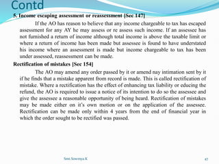 Contd
5. Income escaping assessment or reassessment [Sec 147]
If the AO has reason to believe that any income chargeable to tax has escaped
assessment for any AY he may assess or re assess such income. If an assessee has
not furnished a return of income although total income is above the taxable limit or
where a return of income has been made but assessee is found to have understated
his income where an assessment is made but income chargeable to tax has been
under assessed, reassessment can be made.
Rectification of mistakes [Sec 154]
The AO may amend any order passed by it or amend nay intimation sent by it
if he finds that a mistake apparent from record is made. This is called rectification of
mistake. Where a rectification has the effect of enhancing tax liability or educing the
refund, the AO is required to issue a notice of its intention to do so the assessee and
give the assessee a reasonable opportunity of being heard. Rectification of mistakes
may be made either on it’s own motion or on the application of the assessee.
Rectification can be made only within 4 years from the end of financial year in
which the order sought to be rectified was passed.
Smt.Sowmya.K 47
 