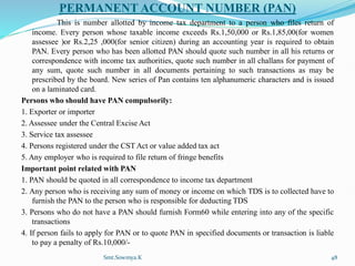 PERMANENT ACCOUNT NUMBER (PAN)
This is number allotted by income tax department to a person who files return of
income. Every person whose taxable income exceeds Rs.1,50,000 or Rs.1,85,00(for women
assessee )or Rs.2,25 ,000(for senior citizen) during an accounting year is required to obtain
PAN. Every person who has been allotted PAN should quote such number in all his returns or
correspondence with income tax authorities, quote such number in all challans for payment of
any sum, quote such number in all documents pertaining to such transactions as may be
prescribed by the board. New series of Pan contains ten alphanumeric characters and is issued
on a laminated card.
Persons who should have PAN compulsorily:
1. Exporter or importer
2. Assessee under the Central Excise Act
3. Service tax assessee
4. Persons registered under the CST Act or value added tax act
5. Any employer who is required to file return of fringe benefits
Important point related with PAN
1. PAN should be quoted in all correspondence to income tax department
2. Any person who is receiving any sum of money or income on which TDS is to collected have to
furnish the PAN to the person who is responsible for deducting TDS
3. Persons who do not have a PAN should furnish Form60 while entering into any of the specific
transactions
4. If person fails to apply for PAN or to quote PAN in specified documents or transaction is liable
to pay a penalty of Rs.10,000/-
Smt.Sowmya.K 48
 
