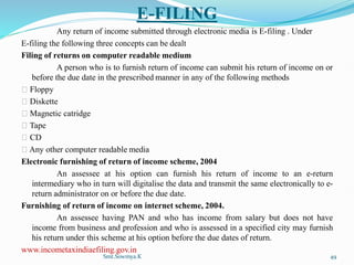 E-FILING
Any return of income submitted through electronic media is E-filing . Under
E-filing the following three concepts can be dealt
Filing of returns on computer readable medium
A person who is to furnish return of income can submit his return of income on or
before the due date in the prescribed manner in any of the following methods
Floppy
Diskette
Magnetic catridge
Tape
CD
Any other computer readable media
Electronic furnishing of return of income scheme, 2004
An assessee at his option can furnish his return of income to an e-return
intermediary who in turn will digitalise the data and transmit the same electronically to e-
return administrator on or before the due date.
Furnishing of return of income on internet scheme, 2004.
An assessee having PAN and who has income from salary but does not have
income from business and profession and who is assessed in a specified city may furnish
his return under this scheme at his option before the due dates of return.
www.incometaxindiaefiling.gov.in
Smt.Sowmya.K 49
 