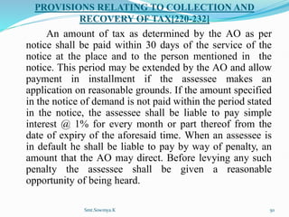 PROVISIONS RELATING TO COLLECTION AND
RECOVERY OF TAX[220-232]
An amount of tax as determined by the AO as per
notice shall be paid within 30 days of the service of the
notice at the place and to the person mentioned in the
notice. This period may be extended by the AO and allow
payment in installment if the assessee makes an
application on reasonable grounds. If the amount specified
in the notice of demand is not paid within the period stated
in the notice, the assessee shall be liable to pay simple
interest @ 1% for every month or part thereof from the
date of expiry of the aforesaid time. When an assessee is
in default he shall be liable to pay by way of penalty, an
amount that the AO may direct. Before levying any such
penalty the assessee shall be given a reasonable
opportunity of being heard.
Smt.Sowmya.K 50
 
