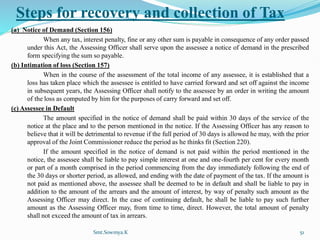 Steps for recovery and collection of Tax
(a) Notice of Demand (Section 156)
When any tax, interest penalty, fine or any other sum is payable in consequence of any order passed
under this Act, the Assessing Officer shall serve upon the assessee a notice of demand in the prescribed
form specifying the sum so payable.
(b) Intimation of loss (Section 157)
When in the course of the assessment of the total income of any assessee, it is established that a
loss has taken place which the assessee is entitled to have carried forward and set off against the income
in subsequent years, the Assessing Officer shall notify to the assessee by an order in writing the amount
of the loss as computed by him for the purposes of carry forward and set off.
(c) Assessee in Default
The amount specified in the notice of demand shall be paid within 30 days of the service of the
notice at the place and to the person mentioned in the notice. If the Assessing Officer has any reason to
believe that it will be detrimental to revenue if the full period of 30 days is allowed he may, with the prior
approval of the Joint Commissioner reduce the period as he thinks fit (Section 220).
If the amount specified in the notice of demand is not paid within the period mentioned in the
notice, the assessee shall be liable to pay simple interest at one and one-fourth per cent for every month
or part of a month comprised in the period commencing from the day immediately following the end of
the 30 days or shorter period, as allowed, and ending with the date of payment of the tax. If the amount is
not paid as mentioned above, the assessee shall be deemed to be in default and shall be liable to pay in
addition to the amount of the arrears and the amount of interest, by way of penalty such amount as the
Assessing Officer may direct. In the case of continuing default, he shall be liable to pay such further
amount as the Assessing Officer may, from time to time, direct. However, the total amount of penalty
shall not exceed the amount of tax in arrears.
Smt.Sowmya.K 51
 