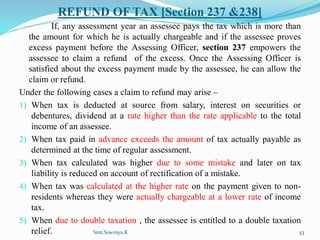 REFUND OF TAX [Section 237 &238]
If, any assessment year an assessee pays the tax which is more than
the amount for which he is actually chargeable and if the assessee proves
excess payment before the Assessing Officer, section 237 empowers the
assessee to claim a refund of the excess. Once the Assessing Officer is
satisfied about the excess payment made by the assessee, he can allow the
claim or refund.
Under the following cases a claim to refund may arise –
1) When tax is deducted at source from salary, interest on securities or
debentures, dividend at a rate higher than the rate applicable to the total
income of an assessee.
2) When tax paid in advance exceeds the amount of tax actually payable as
determined at the time of regular assessment.
3) When tax calculated was higher due to some mistake and later on tax
liability is reduced on account of rectification of a mistake.
4) When tax was calculated at the higher rate on the payment given to non-
residents whereas they were actually chargeable at a lower rate of income
tax.
5) When due to double taxation , the assessee is entitled to a double taxation
relief. Smt.Sowmya.K 53
 