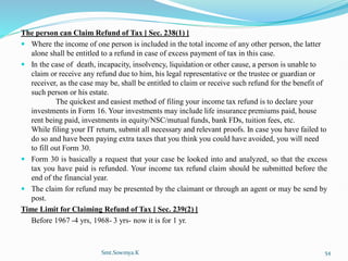 The person can Claim Refund of Tax [ Sec. 238(1) ]
 Where the income of one person is included in the total income of any other person, the latter
alone shall be entitled to a refund in case of excess payment of tax in this case.
 In the case of death, incapacity, insolvency, liquidation or other cause, a person is unable to
claim or receive any refund due to him, his legal representative or the trustee or guardian or
receiver, as the case may be, shall be entitled to claim or receive such refund for the benefit of
such person or his estate.
The quickest and easiest method of filing your income tax refund is to declare your
investments in Form 16. Your investments may include life insurance premiums paid, house
rent being paid, investments in equity/NSC/mutual funds, bank FDs, tuition fees, etc.
While filing your IT return, submit all necessary and relevant proofs. In case you have failed to
do so and have been paying extra taxes that you think you could have avoided, you will need
to fill out Form 30.
 Form 30 is basically a request that your case be looked into and analyzed, so that the excess
tax you have paid is refunded. Your income tax refund claim should be submitted before the
end of the financial year.
 The claim for refund may be presented by the claimant or through an agent or may be send by
post.
Time Limit for Claiming Refund of Tax [ Sec. 239(2) ]
Before 1967 -4 yrs, 1968- 3 yrs- now it is for 1 yr.
Smt.Sowmya.K 54
 
