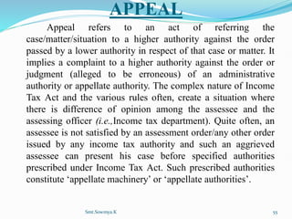 APPEAL
Appeal refers to an act of referring the
case/matter/situation to a higher authority against the order
passed by a lower authority in respect of that case or matter. It
implies a complaint to a higher authority against the order or
judgment (alleged to be erroneous) of an administrative
authority or appellate authority. The complex nature of Income
Tax Act and the various rules often, create a situation where
there is difference of opinion among the assessee and the
assessing officer (i.e.,Income tax department). Quite often, an
assessee is not satisfied by an assessment order/any other order
issued by any income tax authority and such an aggrieved
assessee can present his case before specified authorities
prescribed under Income Tax Act. Such prescribed authorities
constitute ‘appellate machinery’ or ‘appellate authorities’.
Smt.Sowmya.K 55
 