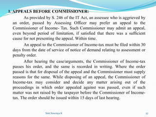 1. APPEALS BEFORE COMMISSIONER:
As provided by S. 246 of the IT Act, an assessee who is aggrieved by
an order, passed by Assessing Officer may prefer an appeal to the
Commissioner of Income- Tax. Such Commissioner may admit an appeal,
even beyond period of limitation, if satisfied that there was a sufficient
cause for not presenting the appeal. Within time.
An appeal to the Commissioner of Income-tax must be filed within 30
days from the date of service of notice of demand relating to assessment or
penalty order.
After hearing the case/arguments, the Commissioner of Income-tax
passes his order, and the same is recorded in writing. Where the order
passed is that for disposal of the appeal and the Commissioner must supply
reasons for the same. While disposing of an appeal, the Commissioner of
Income-tax may consider and decide any matter arising out of the
proceedings in which order appealed against was passed, even if such
matter was not raised by the taxpayer before the Commissioner of Income-
tax. The order should be issued within 15 days of last hearing.
Smt.Sowmya.K 57
 
