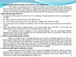 2. APPEALS BEFORE INCOME TAX APPELLATE TRIBUNAL:
This body is constituted by the Central Government, and functions under the Ministry of
Law. It consists of 2 classes of member, i.e., Judicial and Accountant. An appeal to ITAT can be filed
either by the taxpayer or by the Assessing Officer. Any appeal to ITAT must be filed in 60 days of
the date on which order appealed against is communicated to the taxpayer or the Commissioner.
PROCEDURE FOR APPEAL:
 An appeal to ITAT must be in Form No. 36- in triplicate. The prescribed fees for any such appeal is
as under:
 Rs. 500, where the assessed income is Rs 1lakh or less
 Rs. 1,500, where assessed income is more than Rs. 1 lakh but less than Rs. 2 lakhs
 1% of assessed income, subject to maximum of Rs.10, 000, where assessed income is more than Rs.
2 lakhs
 Where the subject matter of appeal relates to any other matter, fee of Rs 500/- is to be paid. An
application for stay of demand is to be accompanied by fee of Rs. 500
The Appellate Bench comprises of one judicial member and one accountant member.
Appeals where total income computed by the Assessing Officer does not exceed Rs. 5lakh may be
disposed of by single member Bench.
3. APPEALS BEFORE HIGH COURT:
Where the High Court is satisfied that the case involves substantial question of law, an
appeal shall lie against the order/ judgment of ITAT. Such appeal may be filed either by the taxpayer
or the Chief Commissioner/Commissioner. An appeal against order of ITAT shall lie only within 120
days of receipt of such order and in the form of memorandum of appeal, precisely stating the
substantial question of law. The High Court then goes on to formulate the question. An appeal filed
before the High Court is heard by a bench of not less than two judges.
4. APPEALS BEFORE SUPREME COURT:
Appeal against an order of High Court in respect of Appellate Tribunal’s order lies with the
Supreme Court. Appeal lies only against cases, which are certified to be fit one for appeal to the
Supreme Court. Special leave can also be granted by the Supreme Court under Article 136 of the
constitution of India against the order of the High Court.
Smt.Sowmya.K 58
 
