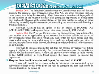 REVISION [Section 263 &264]
Section 263: The Principal Commissioner or Commissioner may call for and
examine the record of any proceeding under this Act, and if he considers that any
order passed therein by the Assessing officer is erroneous in so far as it is prejudicial
to the interests of the revenue, he may after giving an opportunity of being heard
pass such order thereon as the circumstances of the case justify, including an order
enhancing or modifying the assessment, or cancelling the assessment and directing a
fresh assessment .
However, Assessee has an option to file an appeal in INCOME TAX
APPELLATE TRIBUNAL against the revision order passed by CIT u/s 263.
Section 264: The Principal Commissioner or Commissioner may, either of his
own motion or on an application by the assessee for revision, call for the record of
any proceeding under this act in which any such order has been passed and may
make such inquiry or cause such inquiry to be made and subject to the provisions of
this act, may pass such order thereon, not being an order prejudicial to the assessee,
as he thinks fit.
However, In this case income tax act does not provide any remedy for filling
appeal to higher income tax authority. But , assessee has an option , he can take the
benefit of Constitution of India. Article 226 provides every citizen of India remedy
to file WRIT petition in High Court against the order passed by income tax
department.
 Haryana State Small Industries and Export Corporation Ltd Vs CIT
It was held that if the revisional authority detects an error committed by the
subordinate officer, he has been given the right to correct it and pass such orders in
relation thereto, as he thinks fit.
Smt.Sowmya.K 59
 