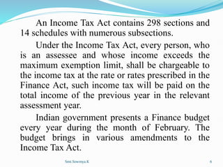 An Income Tax Act contains 298 sections and
14 schedules with numerous subsections.
Under the Income Tax Act, every person, who
is an assessee and whose income exceeds the
maximum exemption limit, shall be chargeable to
the income tax at the rate or rates prescribed in the
Finance Act, such income tax will be paid on the
total income of the previous year in the relevant
assessment year.
Indian government presents a Finance budget
every year during the month of February. The
budget brings in various amendments to the
Income Tax Act.
Smt.Sowmya.K 6
 