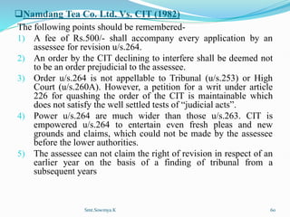 Namdang Tea Co. Ltd. Vs. CIT (1982)
The following points should be remembered-
1) A fee of Rs.500/- shall accompany every application by an
assessee for revision u/s.264.
2) An order by the CIT declining to interfere shall be deemed not
to be an order prejudicial to the assessee.
3) Order u/s.264 is not appellable to Tribunal (u/s.253) or High
Court (u/s.260A). However, a petition for a writ under article
226 for quashing the order of the CIT is maintainable which
does not satisfy the well settled tests of “judicial acts”.
4) Power u/s.264 are much wider than those u/s.263. CIT is
empowered u/s.264 to entertain even fresh pleas and new
grounds and claims, which could not be made by the assessee
before the lower authorities.
5) The assessee can not claim the right of revision in respect of an
earlier year on the basis of a finding of tribunal from a
subsequent years
Smt.Sowmya.K 60
 