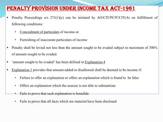 Concealment Penalty- Section 271(1)(c)
Penalty Provision under Income Tax Act-1961
 Penalty Proceedings u/s 271(1)(c) can be initiated by AO/CIT/PCIT/CIT(A) on fulfillment of
following conditions:
• Concealment of particulars of income or
• Furnishing of inaccurate particulars of income
 Penalty shall be levied not less than the amount sought to be evaded subject to maximum of 300%
of amount sought to be evaded.
 ‘amount sought to be evaded’ has been defined in Explanation 4
 Explanation 1 provides that amount added or disallowed shall be deemed to be income if:
• Failure to offer an explanation or offers an explanation which is found to be false
• Offers an explanation which the assesse is not able to substantiate
• Fails to prove that such explanation is bonafide
• Fails to prove that all facts which are material have been disclosed
 