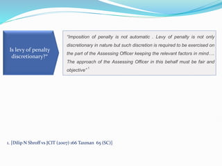 “Imposition of penalty is not automatic . Levy of penalty is not only
discretionary in nature but such discretion is required to be exercised on
the part of the Assessing Officer keeping the relevant factors in mind….
The approach of the Assessing Officer in this behalf must be fair and
objective”
1
Is levy of penalty
discretionary?*
1. [Dilip N Shroff vs JCIT (2007) 166 Taxman 65 (SC)]
 