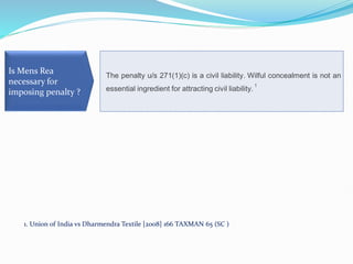 The penalty u/s 271(1)(c) is a civil liability. Wilful concealment is not an
essential ingredient for attracting civil liability.
1
Is Mens Rea
necessary for
imposing penalty ?
1. Union of India vs Dharmendra Textile [2008] 166 TAXMAN 65 (SC )
 