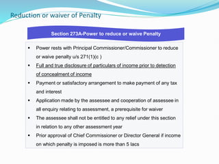 Reduction or waiver of Penalty
 Power rests with Principal Commissioner/Commissioner to reduce
or waive penalty u/s 271(1)(c )
 Full and true disclosure of particulars of income prior to detection
of concealment of income
 Payment or satisfactory arrangement to make payment of any tax
and interest
 Application made by the assessee and cooperation of assessee in
all enquiry relating to assessment, a prerequisite for waiver
 The assessee shall not be entitled to any relief under this section
in relation to any other assessment year
 Prior approval of Chief Commissioner or Director General if income
on which penalty is imposed is more than 5 lacs
Section 273A-Power to reduce or waive Penalty
 