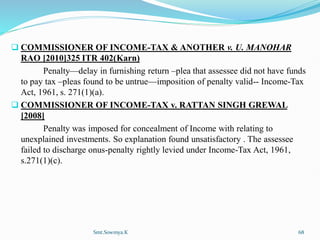  COMMISSIONER OF INCOME-TAX & ANOTHER v. U. MANOHAR
RAO [2010]325 ITR 402(Karn)
Penalty—delay in furnishing return –plea that assessee did not have funds
to pay tax –pleas found to be untrue—imposition of penalty valid-- Income-Tax
Act, 1961, s. 271(1)(a).
 COMMISSIONER OF INCOME-TAX v. RATTAN SINGH GREWAL
[2008]
Penalty was imposed for concealment of Income with relating to
unexplained investments. So explanation found unsatisfactory . The assessee
failed to discharge onus-penalty rightly levied under Income-Tax Act, 1961,
s.271(1)(c).
Smt.Sowmya.K 68
 