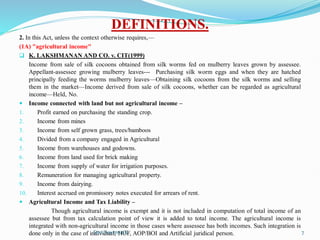 DEFINITIONS.
2. In this Act, unless the context otherwise requires,—
(1A) "agricultural income"
 K. LAKSHMANAN AND CO. v. CIT(1999)
Income from sale of silk cocoons obtained from silk worms fed on mulberry leaves grown by assessee.
Appellant-assessee growing mulberry leaves--- Purchasing silk worm eggs and when they are hatched
principally feeding the worms mulberry leaves—Obtaining silk cocoons from the silk worms and selling
them in the market—Income derived from sale of silk cocoons, whether can be regarded as agricultural
income—Held, No.
 Income connected with land but not agricultural income –
1. Profit earned on purchasing the standing crop.
2. Income from mines
3. Income from self grown grass, trees/bamboos
4. Divided from a company engaged in Agricultural
5. Income from warehouses and godowns.
6. Income from land used for brick making
7. Income from supply of water for irrigation purposes.
8. Remuneration for managing agricultural property.
9. Income from dairying.
10. Interest accrued on promissory notes executed for arrears of rent.
 Agricultural Income and Tax Liability –
Though agricultural income is exempt and it is not included in computation of total income of an
assessee but from tax calculation point of view it is added to total income. The agricultural income is
integrated with non-agricultural income in those cases where assessee has both incomes. Such integration is
done only in the case of individual, HUF, AOP/BOI and Artificial juridical person.
Smt.Sowmya.K 7
 