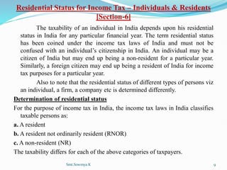 Residential Status for Income Tax – Individuals & Residents
[Section-6]
The taxability of an individual in India depends upon his residential
status in India for any particular financial year. The term residential status
has been coined under the income tax laws of India and must not be
confused with an individual’s citizenship in India. An individual may be a
citizen of India but may end up being a non-resident for a particular year.
Similarly, a foreign citizen may end up being a resident of India for income
tax purposes for a particular year.
Also to note that the residential status of different types of persons viz
an individual, a firm, a company etc is determined differently.
Determination of residential status
For the purpose of income tax in India, the income tax laws in India classifies
taxable persons as:
a. A resident
b. A resident not ordinarily resident (RNOR)
c. A non-resident (NR)
The taxability differs for each of the above categories of taxpayers.
Smt.Sowmya.K 9
 