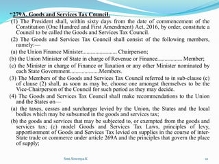‘‘279A. Goods and Services Tax CounciL
(1) The President shall, within sixty days from the date of commencement of the
Constitution (One Hundred and First Amendment) Act, 2016, by order, constitute a
Council to be called the Goods and Services Tax Council.
(2) The Goods and Services Tax Council shall consist of the following members,
namely:—
(a) the Union Finance Minister........................ Chairperson;
(b) the Union Minister of State in charge of Revenue or Finance................. Member;
(c) the Minister in charge of Finance or Taxation or any other Minister nominated by
each State Government....................Members.
(3) The Members of the Goods and Services Tax Council referred to in sub-clause (c)
of clause (2) shall, as soon as may be, choose one amongst themselves to be the
Vice-Chairperson of the Council for such period as they may decide.
(4) The Goods and Services Tax Council shall make recommendations to the Union
and the States on—
(a) the taxes, cesses and surcharges levied by the Union, the States and the local
bodies which may be subsumed in the goods and services tax;
(b) the goods and services that may be subjected to, or exempted from the goods and
services tax; (c) model Goods and Services Tax Laws, principles of levy,
apportionment of Goods and Services Tax levied on supplies in the course of inter-
State trade or commerce under article 269A and the principles that govern the place
of supply;
Smt.Sowmya.K 10
 