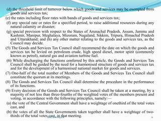 (d) the threshold limit of turnover below which goods and services may be exempted from
goods and services tax;
(e) the rates including floor rates with bands of goods and services tax;
(f) any special rate or rates for a specified period, to raise additional resources during any
natural calamity or disaster;
(g) special provision with respect to the States of Arunachal Pradesh, Assam, Jammu and
Kashmir, Manipur, Meghalaya, Mizoram, Nagaland, Sikkim, Tripura, Himachal Pradesh
and Uttarakhand; and (h) any other matter relating to the goods and services tax, as the
Council may decide.
(5) The Goods and Services Tax Council shall recommend the date on which the goods and
services tax be levied on petroleum crude, high speed diesel, motor spirit (commonly
known as petrol), natural gas and aviation turbine fuel.
(6) While discharging the functions conferred by this article, the Goods and Services Tax
Council shall be guided by the need for a harmonised structure of goods and services tax
and for the development of a harmonised national market for goods and services.
(7) One-half of the total number of Members of the Goods and Services Tax Council shall
constitute the quorum at its meetings.
(8) The Goods and Services Tax Council shall determine the procedure in the performance
of its functions.
(9) Every decision of the Goods and Services Tax Council shall be taken at a meeting, by a
majority of not less than three-fourths of the weighted votes of the members present and
voting, in accordance with the following principles, namely:—
(a) the vote of the Central Government shall have a weightage of onethird of the total votes
cast, and
(b) the votes of all the State Governments taken together shall have a weightage of two-
thirds of the total votes cast, in that meeting.
Smt.Sowmya.K 11
 