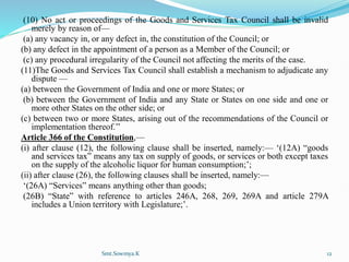 (10) No act or proceedings of the Goods and Services Tax Council shall be invalid
merely by reason of—
(a) any vacancy in, or any defect in, the constitution of the Council; or
(b) any defect in the appointment of a person as a Member of the Council; or
(c) any procedural irregularity of the Council not affecting the merits of the case.
(11)The Goods and Services Tax Council shall establish a mechanism to adjudicate any
dispute —
(a) between the Government of India and one or more States; or
(b) between the Government of India and any State or States on one side and one or
more other States on the other side; or
(c) between two or more States, arising out of the recommendations of the Council or
implementation thereof.’’
Article 366 of the Constitution,—
(i) after clause (12), the following clause shall be inserted, namely:— ‘(12A) “goods
and services tax” means any tax on supply of goods, or services or both except taxes
on the supply of the alcoholic liquor for human consumption;’;
(ii) after clause (26), the following clauses shall be inserted, namely:—
‘(26A) “Services” means anything other than goods;
(26B) “State” with reference to articles 246A, 268, 269, 269A and article 279A
includes a Union territory with Legislature;’.
Smt.Sowmya.K 12
 