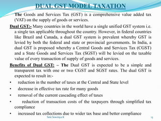 DUAL GST MODEL TAXATION
The Goods and Services Tax (GST) is a comprehensive value added tax
(VAT) on the supply of goods or services.
Dual GST:- Many countries in the world have a single unified GST system i.e.
a single tax applicable throughout the country. However, in federal countries
like Brazil and Canada, a dual GST system is prevalent whereby GST is
levied by both the federal and state or provincial governments. In India, a
dual GST is proposed whereby a Central Goods and Services Tax (CGST)
and a State Goods and Services Tax (SGST) will be levied on the taxable
value of every transaction of supply of goods and services.
Benefits of Dual GST: – The Dual GST is expected to be a simple and
transparent tax with one or two CGST and SGST rates. The dual GST is
expected to result in:-
• reduction in the number of taxes at the Central and State level
• decrease in effective tax rate for many goods
• removal of the current cascading effect of taxes
• reduction of transaction costs of the taxpayers through simplified tax
compliance
• increased tax collections due to wider tax base and better compliance
Smt.Sowmya.K 13
 