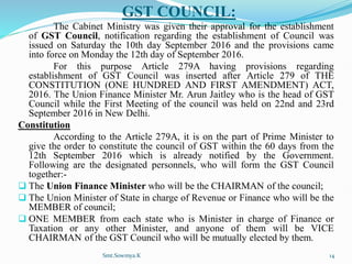 GST COUNCIL:
The Cabinet Ministry was given their approval for the establishment
of GST Council, notification regarding the establishment of Council was
issued on Saturday the 10th day September 2016 and the provisions came
into force on Monday the 12th day of September 2016.
For this purpose Article 279A having provisions regarding
establishment of GST Council was inserted after Article 279 of THE
CONSTITUTION (ONE HUNDRED AND FIRST AMENDMENT) ACT,
2016. The Union Finance Minister Mr. Arun Jaitley who is the head of GST
Council while the First Meeting of the council was held on 22nd and 23rd
September 2016 in New Delhi.
Constitution
According to the Article 279A, it is on the part of Prime Minister to
give the order to constitute the council of GST within the 60 days from the
12th September 2016 which is already notified by the Government.
Following are the designated personnels, who will form the GST Council
together:-
 The Union Finance Minister who will be the CHAIRMAN of the council;
 The Union Minister of State in charge of Revenue or Finance who will be the
MEMBER of council;
 ONE MEMBER from each state who is Minister in charge of Finance or
Taxation or any other Minister, and anyone of them will be VICE
CHAIRMAN of the GST Council who will be mutually elected by them.
Smt.Sowmya.K 14
 