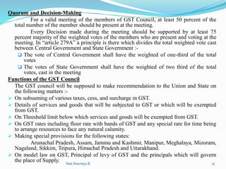 Quorum and Decision-Making
For a valid meeting of the members of GST Council, at least 50 percent of the
total number of the member should be present at the meeting.
Every Decision made during the meeting should be supported by at least 75
percent majority of the weighted votes of the members who are present and voting at the
meeting. In “article 279A” a principle is there which divides the total weighted vote cast
between Central Government and State Government :-
 The vote of Central Government shall have the weighted of one-third of the total
votes
 The votes of State Government shall have the weighted of two third of the total
votes, cast in the meeting
Functions of the GST Council
The GST council will be supposed to make recommendation to the Union and State on
the following matters :-
 On subsuming of various taxes, cess, and surcharge in GST.
 Details of services and goods that will be subjected to GST or which will be exempted
from GST.
 On Threshold limit below which services and goods will be exempted from GST.
 On GST rates including floor rate with bands of GST and any special rate for time being
to arrange resources to face any natural calamity.
 Making special provisions for the following states:
Arunachal Pradesh, Assam, Jammu and Kashmir, Manipur, Meghalaya, Mizoram,
Nagaland, Sikkim, Tripura, Himachal Pradesh and Uttarakhand.
 On model law on GST, Principal of levy of GST and the principals which will govern
the place of Supply. Smt.Sowmya.K 15
 