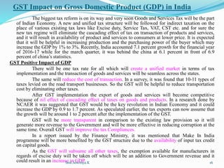 GST Impact on Gross Domestic Product (GDP) in India
The biggest tax reform is on its way and very soon Goods and Services Tax will be the part
of Indian Economy. A new and unified tax structure will be followed for indirect taxation on the
place of various existing tax laws like Excise duty, Service Tax, VAT, CST etc. and for sure the
new tax regime will eliminate the cascading effect of tax on transaction of products and services,
and it will result in availability of product and services to consumers at lower price. It is expected
that it will be helpful in increasing production and the purchasing power of the buyer which may
increase the GDP by 1% to 3%. Recently, India accounted 7.1 percent growth for the financial year
of 2016-17 while for the march quarter, it was behind the china at 6.1 percent in front of 6.9
percent of china’s statistics.
GST Positive Impact of GDP
There will be one tax rate for all which will create a unified market in terms of tax
implementation and the transaction of goods and services will be seamless across the states.
The same will reduce the cost of transaction. In a survey, it was found that 10-11 types of
taxes levied on the road transport businesses. So the GST will be helpful to reduce transportation
cost by eliminating other taxes.
After GST implementation the export of goods and services will become competitive
because of nil effect of cascading effect of taxes on goods and products. In a research done by
NCAER it was suggested that GST would be the key revolution in Indian Economy and it could
increase the GDP by 0.9 to 1.7 percent. As speculated earlier, the tax experts can now assume that
the growth will be around 1 to 2 percent after the implementation of the GST.
GST will be more transparent in comparison to the existing law provision so it will
generate more revenue to the Government and will be more effective in reducing corruption at the
same time. Overall GST will improve the tax Compliances.
In a report issued by the Finance Ministry, it was mentioned that Make In India
programme will be more benefited by the GST structure due to the availability of input tax credit
on capital goods.
As the GST will subsume all other taxes, the exemption available for manufacturers in
regards of excise duty will be taken off which will be an addition to Government revenue and it
could result in an increase in GDP.
Smt.Sowmya.K 16
 