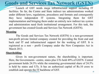 Goods and Services Tax Network (GSTN)
Launch of GST needs mega infrastructural support including IT
facilities. So far, the Centre and State indirect tax administrations worked
under different laws, regulations, procedures and formats and consequently
they have independent IT systems. Integrating them for GST
implementation and bringing them under an entirely new indirect tax system
and administration need fresh institutional arrangement. For this task, the
government has created Goods and Services Tax Network (GSTN).
Meaning
The Goods and Services Tax Network (GSTN) is a non-government
non-profit private limited company created for providing the front end and
back end IT and infrastructural support for the working of GST. It is
registered as a non – profit Company under the New Companies Act in
March 2013.
Shareholding
Given its non-government nature, the shareholding is important.
Here, the Governments –centre, states plus UTs hold 49% of GSTN. Central
government holds 24.5% while the remaining governmental share of 24.5%
is held by states and UTs. It has an authorized capital of Rs.10 crore to
establish and operate the IT backbone of GST.
Smt.Sowmya.K 18
 