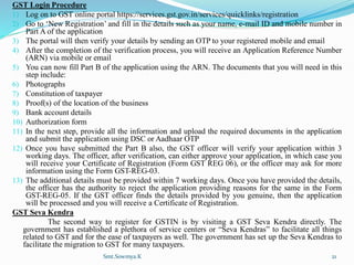 GST Login Procedure
1) Log on to GST online portal https://services.gst.gov.in/services/quicklinks/registration
2) Go to ‘New Registration’ and fill in the details such as your name, e-mail ID and mobile number in
Part A of the application
3) The portal will then verify your details by sending an OTP to your registered mobile and email
4) After the completion of the verification process, you will receive an Application Reference Number
(ARN) via mobile or email
5) You can now fill Part B of the application using the ARN. The documents that you will need in this
step include:
6) Photographs
7) Constitution of taxpayer
8) Proof(s) of the location of the business
9) Bank account details
10) Authorization form
11) In the next step, provide all the information and upload the required documents in the application
and submit the application using DSC or Aadhaar OTP
12) Once you have submitted the Part B also, the GST officer will verify your application within 3
working days. The officer, after verification, can either approve your application, in which case you
will receive your Certificate of Registration (Form GST REG 06), or the officer may ask for more
information using the Form GST-REG-03.
13) The additional details must be provided within 7 working days. Once you have provided the details,
the officer has the authority to reject the application providing reasons for the same in the Form
GST-REG-05. If the GST officer finds the details provided by you genuine, then the application
will be processed and you will receive a Certificate of Registration.
GST Seva Kendra
The second way to register for GSTIN is by visiting a GST Seva Kendra directly. The
government has established a plethora of service centers or “Seva Kendras” to facilitate all things
related to GST and for the ease of taxpayers as well. The government has set up the Seva Kendras to
facilitate the migration to GST for many taxpayers.
Smt.Sowmya.K 21
 