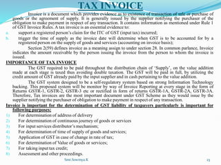 TAX INVOICE
Invoice is a document which provides evidence as to existence of transaction of sale or purchase of
goods or the agreement of supply. It is generally issued by the supplier notifying the purchaser of the
obligation to make payment in respect of any transaction. It contains information as mentioned under Rule 1
of GST Invoice Rules. A tax invoice is an essential evidence to:
a. support a registered person’s claim for the ITC of GST (input tax) incurred;
b. trigger the time of supply as the invoice date will determine when GST is to be accounted for by a
registered person on the supply of goods and services (accounting on invoice basis);
Section 2(59) defines invoice as a meaning assign to under section 28. In common parlance, Invoice
indicates the amount receivable by the person issuing the invoice from the person to whom the invoice is
issued.
IMPORTANCE OF TAX INVOICE
The GST required to be paid throughout the distribution chain of ‘Supply’, on the value addition
made at each stage is taxed thus avoiding double taxation. The GST will be paid in full, by utilizing the
credit amount of GST already paid by the input supplier and in cash pertaining to the value addition.
The GST system designed to be a self-regulatory system based on strong Information Technology
backing. This proposed system will be monitor by way of Invoice Reporting at every stage in the form of
Returns GSTR-1, GSTR-2, GSTR-3 etc or rectified in form of returns GSTR-1A, GSTR-2A, GSTR-3A.
Therefore, Tax invoices are the most important document under GST Scheme as they would issue by the
supplier notifying the purchaser of obligation to make payment in respect of any transaction.
Invoice is important for the determination of GST liability of taxpayers particularly is important for
following purposes:
1) For determination of address of delivery
2) For determination of continuous journey of goods or services
3) For input services distributor’s mechanism;
4) For determination of time of supply of goods and services;
5) Application of GST in case of change in rate of tax;
6) For determination of Value of goods or services;
7) For taking input tax credit;
8) Assessment and other proceedings.
Smt.Sowmya.K 23
 
