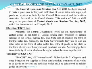 CENTRAL GOODS AND SERVICES TAX ACT, 2017
The Central Goods and Services Tax Act, 2017 has been enacted
to make a provision for levy and collection of tax on intra-state supply of
goods or services or both by the Central Government and the matters
connected therewith or incidental thereto. This series of Articles shall
analyze the provisions of Central Goods and Services Tax Act, 2017,
which has been enacted on 12 April, 2017.
Objects of CGST Law
Presently, the Central Government levies tax on, manufacture of
certain goods in the form of Central Excise duty, provision of certain
services in the form of service tax, inter-State sale of goods in the form of
Central Sales tax. Similarly, the State Governments levy tax on and on
retail sales in the form of value added tax, entry of goods in the State in
the form of entry tax, luxury tax and purchase tax, etc. Accordingly, there
is multiplicity of taxes which are being levied on the same supply chain.
Taxonomy of CGST Act
The CGST Act, 2017 comprises of 174 Sections in 21 Chapters and
three Schedules on supplies without consideration, treatment of activities
as to goods or services and activities which shall be considered as neither
goods or services.
Smt.Sowmya.K 25
 