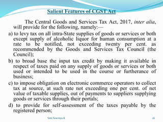Salient Features of CGST Act
The Central Goods and Services Tax Act, 2017, inter alia,
will provide for the following, namely:—
a) to levy tax on all intra-State supplies of goods or services or both
except supply of alcoholic liquor for human consumption at a
rate to be notified, not exceeding twenty per cent. as
recommended by the Goods and Services Tax Council (the
Council);
b) to broad base the input tax credit by making it available in
respect of taxes paid on any supply of goods or services or both
used or intended to be used in the course or furtherance of
business;
c) to impose obligation on electronic commerce operators to collect
tax at source, at such rate not exceeding one per cent. of net
value of taxable supplies, out of payments to suppliers supplying
goods or services through their portals;
d) to provide for self-assessment of the taxes payable by the
registered person;
Smt.Sowmya.K 26
 
