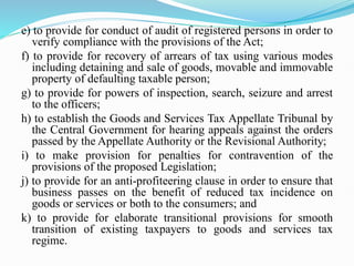e) to provide for conduct of audit of registered persons in order to
verify compliance with the provisions of the Act;
f) to provide for recovery of arrears of tax using various modes
including detaining and sale of goods, movable and immovable
property of defaulting taxable person;
g) to provide for powers of inspection, search, seizure and arrest
to the officers;
h) to establish the Goods and Services Tax Appellate Tribunal by
the Central Government for hearing appeals against the orders
passed by the Appellate Authority or the Revisional Authority;
i) to make provision for penalties for contravention of the
provisions of the proposed Legislation;
j) to provide for an anti-profiteering clause in order to ensure that
business passes on the benefit of reduced tax incidence on
goods or services or both to the consumers; and
k) to provide for elaborate transitional provisions for smooth
transition of existing taxpayers to goods and services tax
regime.
 