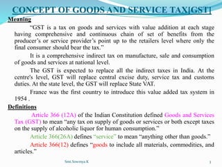 CONCEPT OF GOODS AND SERVICE TAX[GST]
Meaning
“GST is a tax on goods and services with value addition at each stage
having comprehensive and continuous chain of set of benefits from the
producer’s or service provider’s point up to the retailers level where only the
final consumer should bear the tax.”
It is a comprehensive indirect tax on manufacture, sale and consumption
of goods and services at national level.
The GST is expected to replace all the indirect taxes in India. At the
centre's level, GST will replace central excise duty, service tax and customs
duties. At the state level, the GST will replace State VAT.
France was the first country to introduce this value added tax system in
1954 .
Definitions
Article 366 (12A) of the Indian Constitution defined Goods and Services
Tax (GST) to mean “any tax on supply of goods or services or both except taxes
on the supply of alcoholic liquor for human consumption.”
Article 366(26A) defines “service” to mean “anything other than goods.”
Article 366(12) defines “goods to include all materials, commodities, and
articles.”
Smt.Sowmya.K 3
 