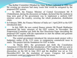  The Kelkar Committee (Headed by Vijay Kelkar) indicated in 2004 that
the existing tax structure had many issues that would be mitigated by the
proposed GST system.
 In 2005, the Finance Minister of Central Government Mr P.
Chidambaram, during the discussion on budget, declared that the medium to
long term goal of the government was to implement a uniform GST
structure across the country, covering the whole production, distribution
chain.
 In February 2006, the Finance Minister of India set 1 April,2010 as the GST
introduction date.
 In July 2009, the new central finance minster Mr Pranab Mukharjee
announced the basic structure of the GST system. In November, the
Empowered Committee put forth the first Discussion Paper describing the
proposed GST regime with the expectation to start the debate and generate
inputs from various stakeholders.
 The central government introduced the mission-mode project with a
budgetary outlay of Rs 1133 crore, to computerize commercial taxes in
states. This project laid the foundation for GST in India.
 In March 2011, the government put forth the Constitution
Amenment (115th) Bill for the introduction of GST and the bill was sent to
standing committee for detailed examination. The standing committee starts
discussions on the bill in June 2012 and the deadline was set as 31st
December,2012 for the resolution of issues. Congress led central
government could not implement GST during her tenure.
Smt.Sowmya.K 5
 