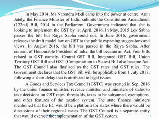  In May 2014, Mr Narendra Modi came into the power at centre. Arun
Jately, the Finance Minister of India, submits the Constitution Amendment
(122nd) Bill, 2014 in the Parliament. Government indicated that she is
looking to implement the GST by 1st April, 2016. In May, 2015 Lok Sabha
passes the bill but Rajya Sabha could not. In June 2016, government
releases the draft model law on GST to the public expecting suggestions and
views. In August 2016, the bill was passed in the Rajya Sabha. After
consent of Honourable President of India, the bill became an Act. Four bills
related to GST namely- Central GST Bill, Integrated GST Bill, Union
Territory GST Bill and GST (Compensation to States) Bill also became Act.
The GST Council also finalised on the GST rates and GST rules. The
Government declares that the GST Bill will be applicable from 1 July 2017,
following a short delay that is attributed to legal issues.
A Goods and Services Tax Council (GSTC) was created in Sep, 2016
by the union finance minister, revenue minister, and ministers of states to
take decisions on GST rates, thresholds, taxes to be subsumed, exemptions,
and other features of the taxation system. The state finance ministers
mentioned that the EC would be a platform for states where there would be
discussions of their regional issues. The GST Council is a separate entity
that would oversee the implementation of the GST system.
Smt.Sowmya.K 6
 