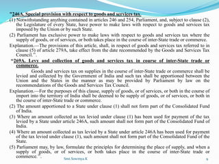 "246A. Special provision with respect to goods and services tax.
(1) Notwithstanding anything contained in articles 246 and 254, Parliament, and, subject to clause (2),
the Legislature of every State, have power to make laws with respect to goods and services tax
imposed by the Union or by such State.
(2) Parliament has exclusive power to make laws with respect to goods and services tax where the
supply of goods, or of services, or both takes place in the course of inter-State trade or commerce.
Explanation.—The provisions of this article, shall, in respect of goods and services tax referred to in
clause (5) of article 279A, take effect from the date recommended by the Goods and Services Tax
Council.’’.
‘‘269A. Levy and collection of goods and services tax in course of inter-State trade or
commerce.
Goods and services tax on supplies in the course of inter-State trade or commerce shall be
levied and collected by the Government of India and such tax shall be apportioned between the
Union and the States in the manner as may be provided by Parliament by law on the
recommendations of the Goods and Services Tax Council.
Explanation.—For the purposes of this clause, supply of goods, or of services, or both in the course of
import into the territory of India shall be deemed to be supply of goods, or of services, or both in
the course of inter-State trade or commerce.
(2) The amount apportioned to a State under clause (1) shall not form part of the Consolidated Fund
of India.
(3) Where an amount collected as tax levied under clause (1) has been used for payment of the tax
levied by a State under article 246A, such amount shall not form part of the Consolidated Fund of
India.
(4) Where an amount collected as tax levied by a State under article 246A has been used for payment
of the tax levied under clause (1), such amount shall not form part of the Consolidated Fund of the
State.
(5) Parliament may, by law, formulate the principles for determining the place of supply, and when a
supply of goods, or of services, or both takes place in the course of inter-State trade or
commerce.’’. Smt.Sowmya.K 9
 